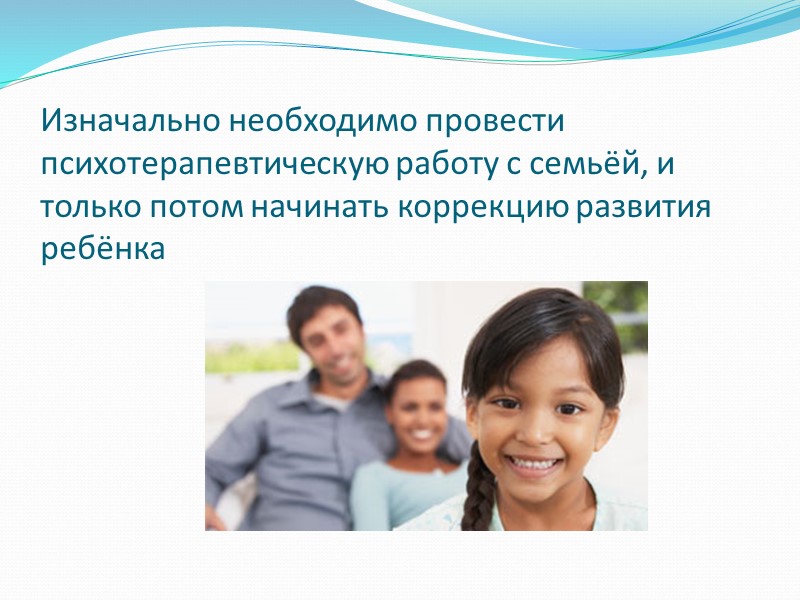Изначально необходимо провести психотерапевтическую работу с семьёй, и только потом начинать коррекцию развития ребёнка